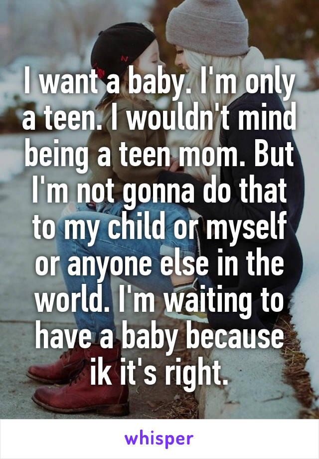 I want a baby. I'm only a teen. I wouldn't mind being a teen mom. But I'm not gonna do that to my child or myself or anyone else in the world. I'm waiting to have a baby because ik it's right.