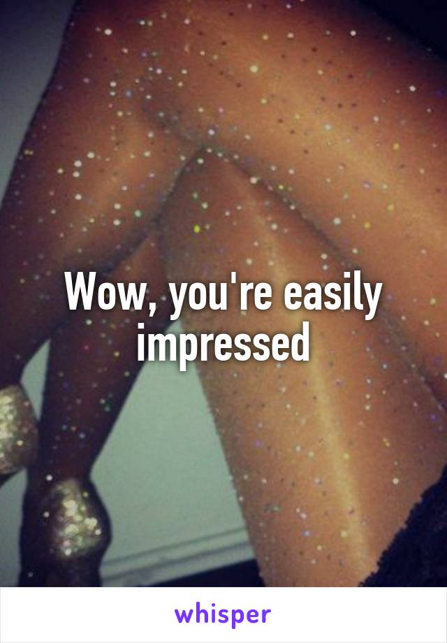 Wow, you're easily impressed
