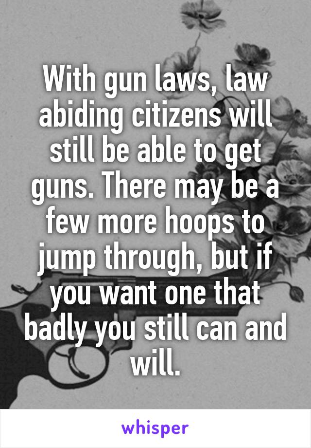 With gun laws, law abiding citizens will still be able to get guns. There may be a few more hoops to jump through, but if you want one that badly you still can and will.