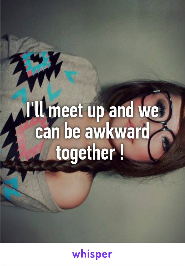 I'll meet up and we can be awkward together ! 