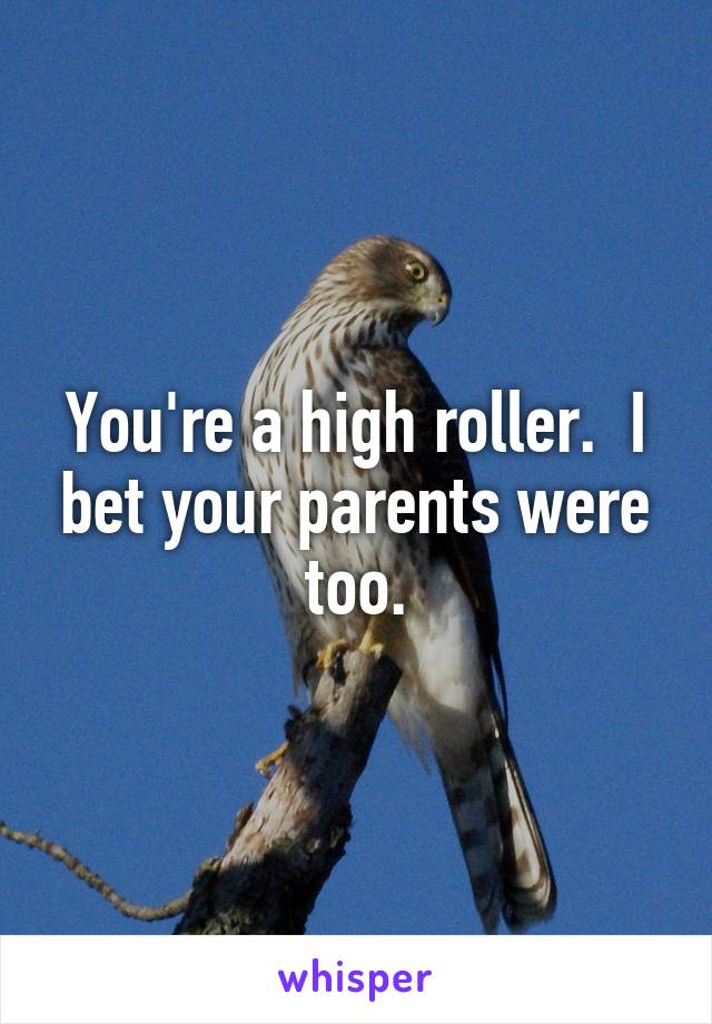 You're a high roller.  I bet your parents were too.