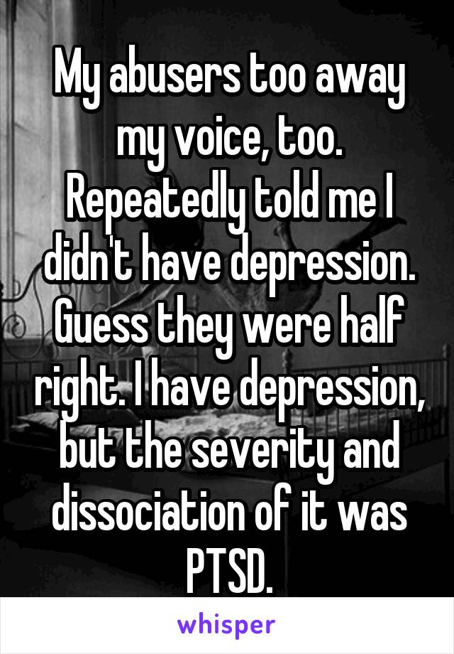 My abusers too away my voice, too. Repeatedly told me I didn't have depression. Guess they were half right. I have depression, but the severity and dissociation of it was PTSD.