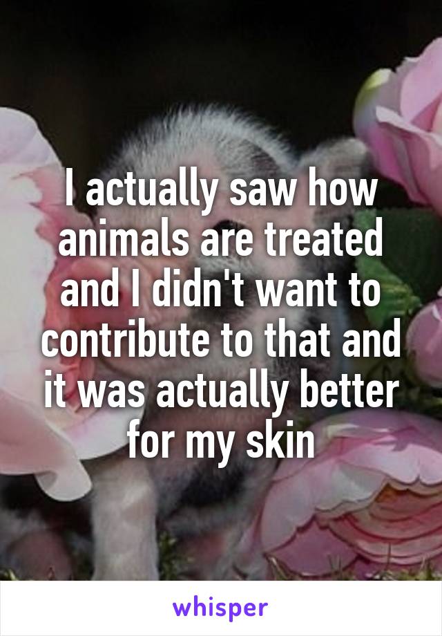 I actually saw how animals are treated and I didn't want to contribute to that and it was actually better for my skin