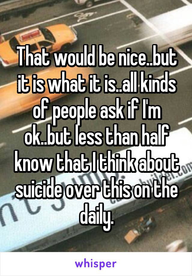 That would be nice..but it is what it is..all kinds of people ask if I'm ok..but less than half know that I think about suicide over this on the daily.