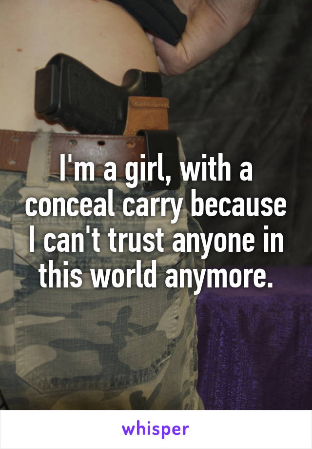 I'm a girl, with a conceal carry because I can't trust anyone in this world anymore.