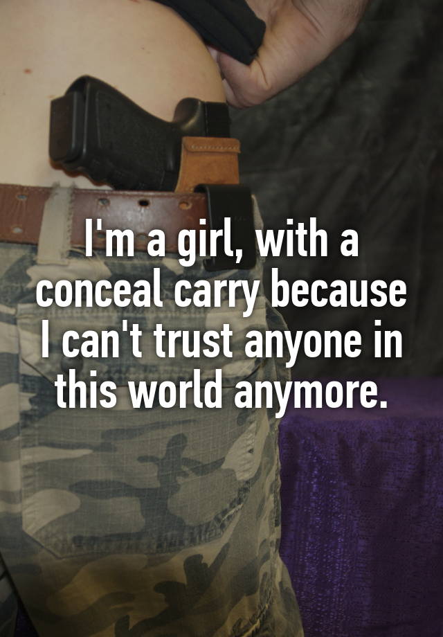 I'm a girl, with a conceal carry because I can't trust anyone in this world anymore.