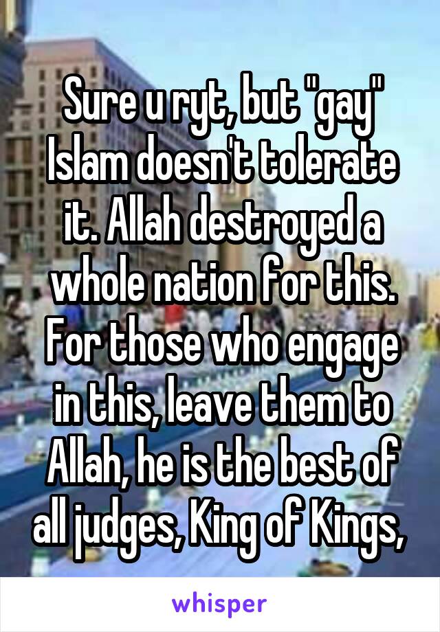 Sure u ryt, but "gay" Islam doesn't tolerate it. Allah destroyed a whole nation for this. For those who engage in this, leave them to Allah, he is the best of all judges, King of Kings, 