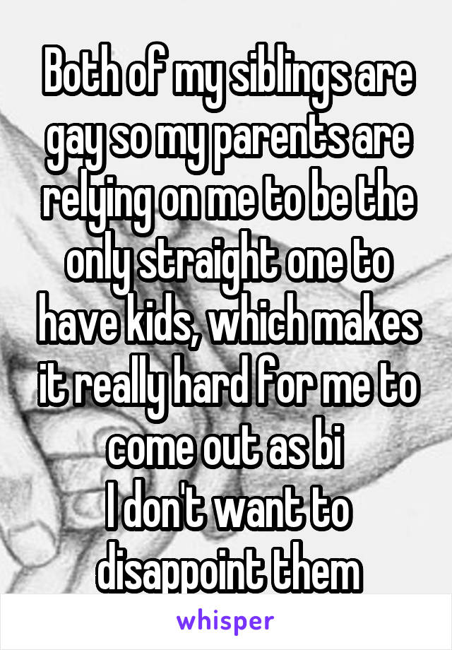 Both of my siblings are gay so my parents are relying on me to be the only straight one to have kids, which makes it really hard for me to come out as bi 
I don't want to disappoint them