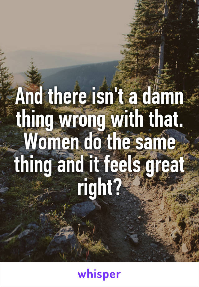 And there isn't a damn thing wrong with that. Women do the same thing and it feels great right?