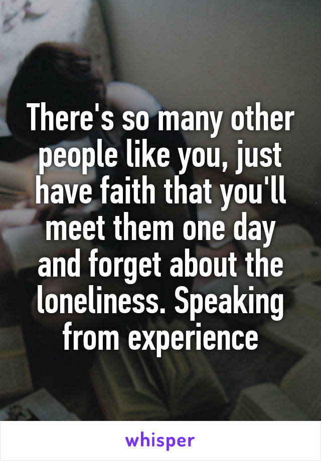 There's so many other people like you, just have faith that you'll meet them one day and forget about the loneliness. Speaking from experience