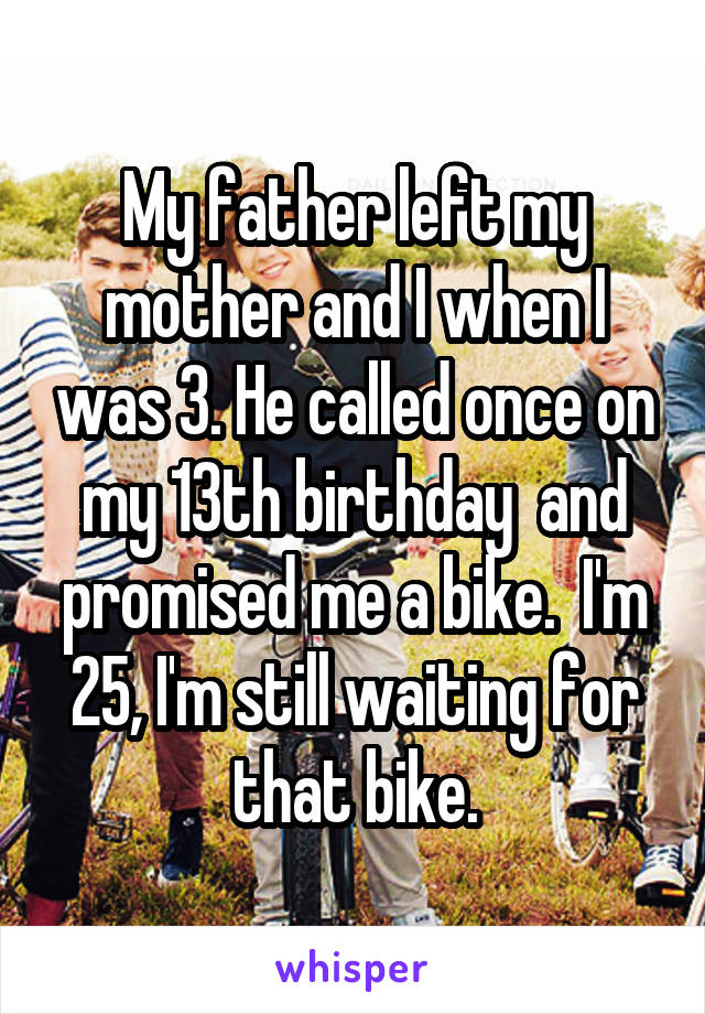 My father left my mother and I when I was 3. He called once on my 13th birthday  and promised me a bike.  I'm 25, I'm still waiting for that bike.