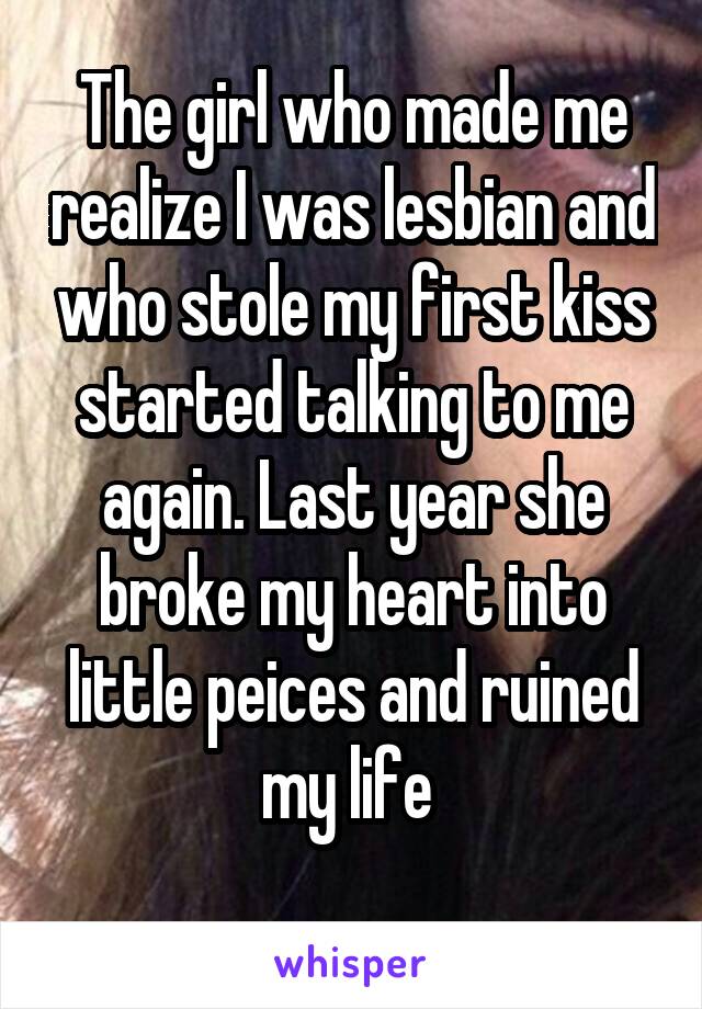 The girl who made me realize I was lesbian and who stole my first kiss started talking to me again. Last year she broke my heart into little peices and ruined my life 
