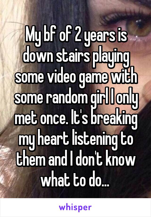 My bf of 2 years is down stairs playing some video game with some random girl I only met once. It's breaking my heart listening to them and I don't know what to do... 