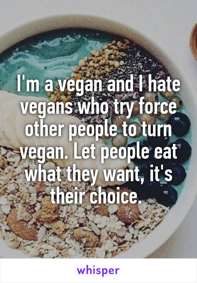 I'm a vegan and I hate vegans who try force other people to turn vegan. Let people eat what they want, it's their choice. 