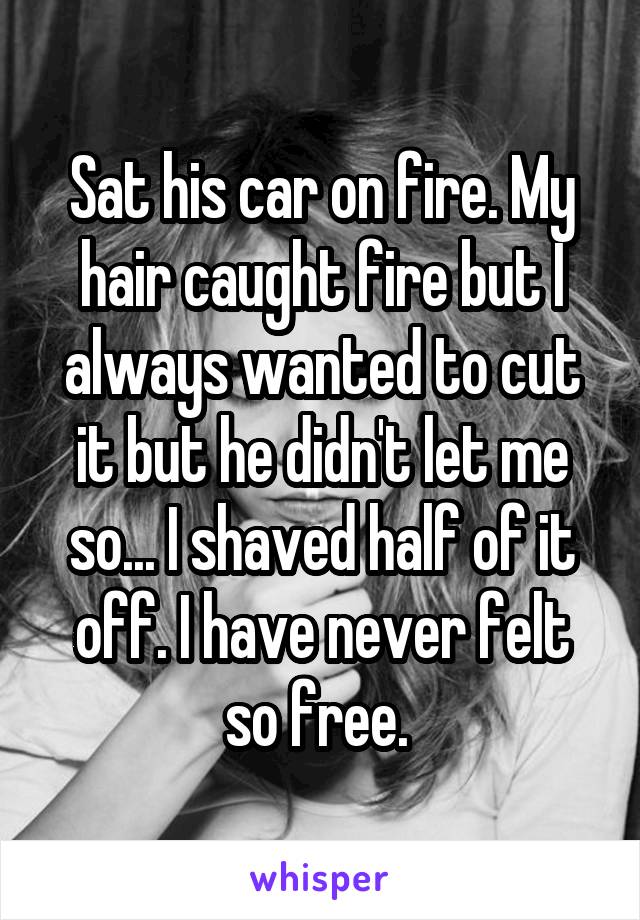Sat his car on fire. My hair caught fire but I always wanted to cut it but he didn't let me so... I shaved half of it off. I have never felt so free. 