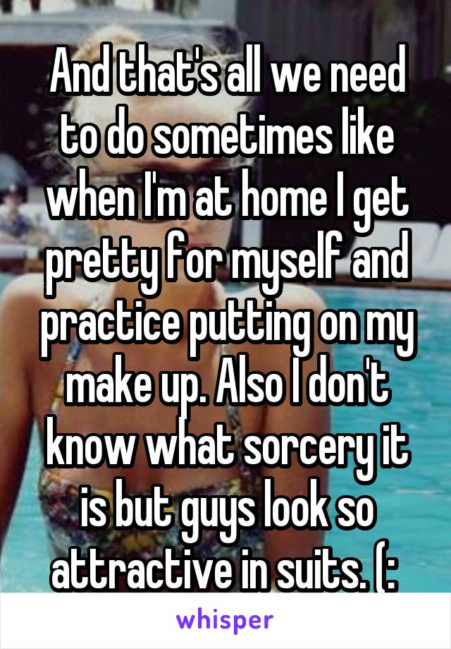 And that's all we need to do sometimes like when I'm at home I get pretty for myself and practice putting on my make up. Also I don't know what sorcery it is but guys look so attractive in suits. (: 