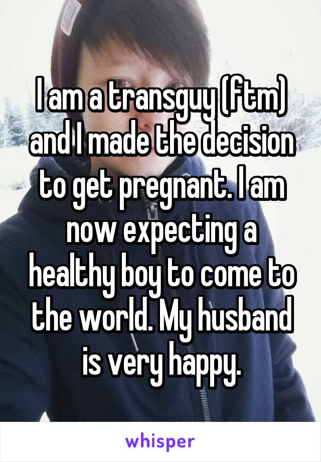 I am a transguy (ftm) and I made the decision to get pregnant. I am now expecting a healthy boy to come to the world. My husband is very happy.