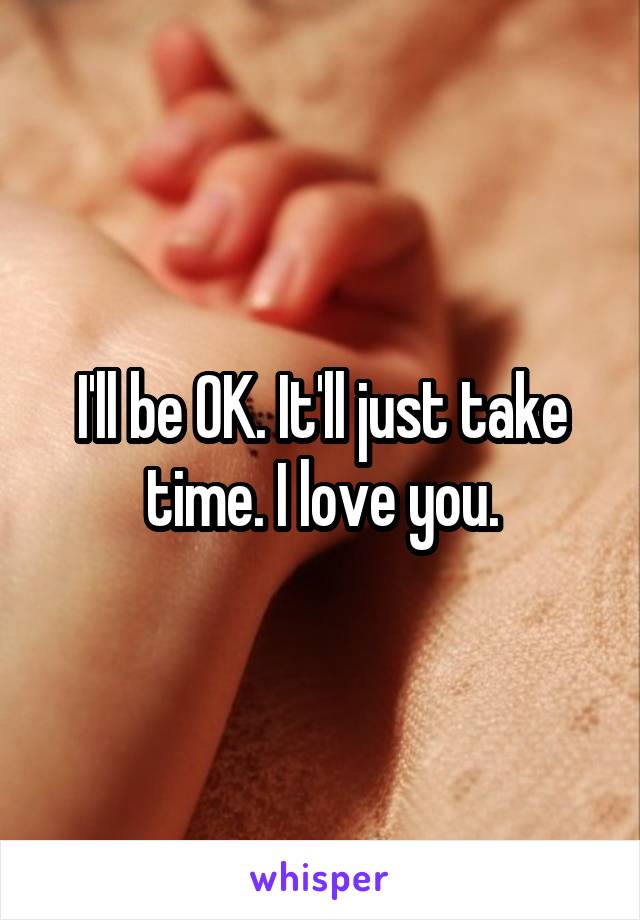 I'll be OK. It'll just take time. I love you.