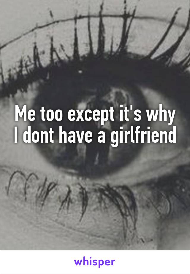 Me too except it's why I dont have a girlfriend 