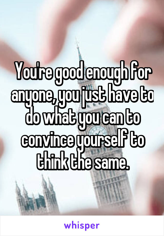 You're good enough for anyone, you just have to do what you can to convince yourself to think the same.