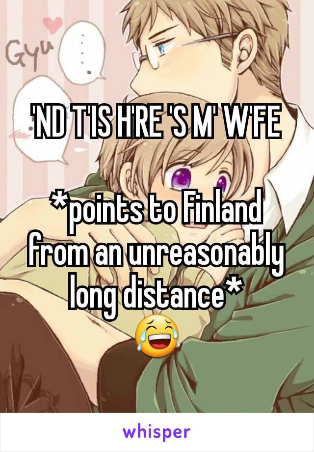 'ND T'IS H'RE 'S M' W'FE

*points to Finland from an unreasonably long distance*
😂
