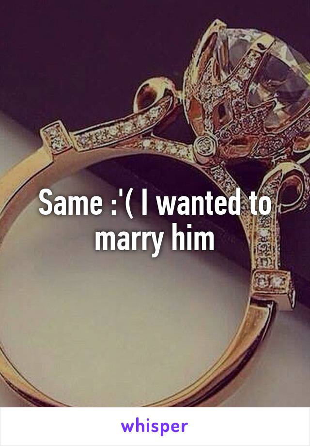 Same :'( I wanted to marry him