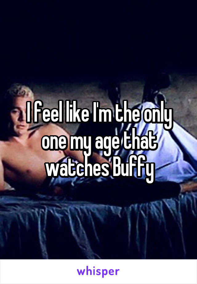 I feel like I'm the only one my age that watches Buffy