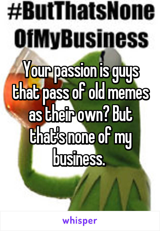 Your passion is guys that pass of old memes as their own? But that's none of my business. 