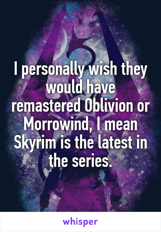 I personally wish they would have remastered Oblivion or Morrowind, I mean Skyrim is the latest in the series.