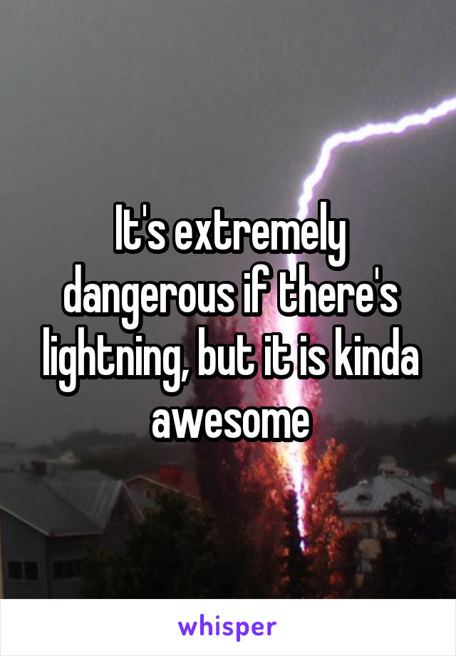 It's extremely dangerous if there's lightning, but it is kinda awesome
