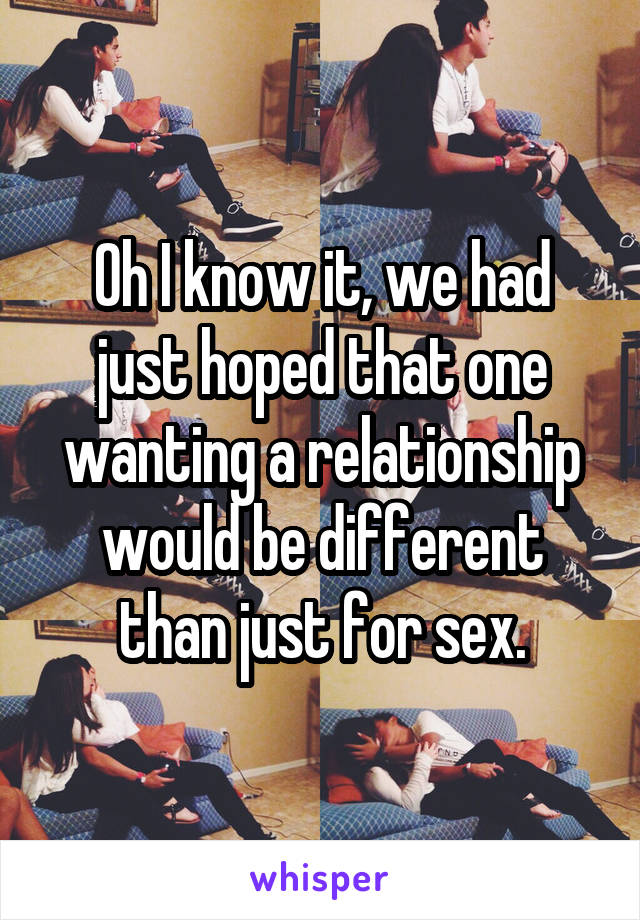 Oh I know it, we had just hoped that one wanting a relationship would be different than just for sex.