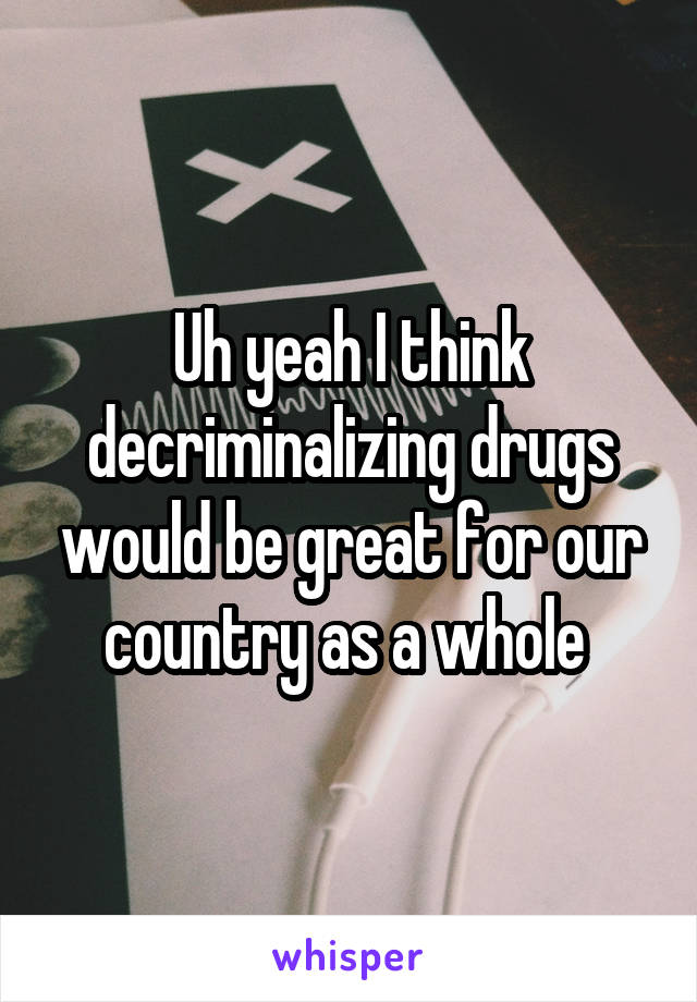 Uh yeah I think decriminalizing drugs would be great for our country as a whole 