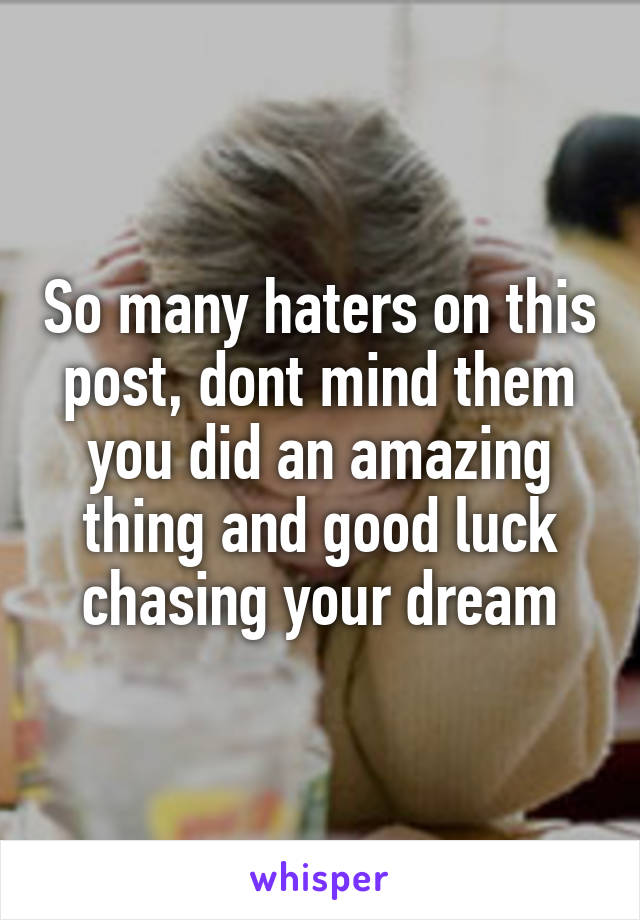 So many haters on this post, dont mind them you did an amazing thing and good luck chasing your dream