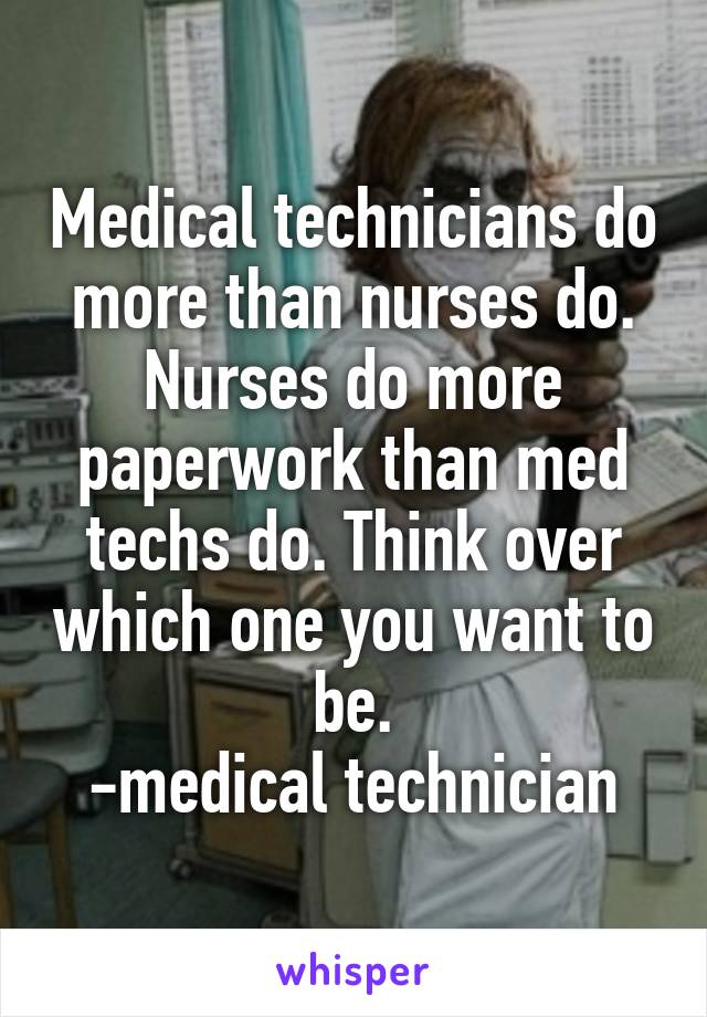 Medical technicians do more than nurses do. Nurses do more paperwork than med techs do. Think over which one you want to be.
-medical technician