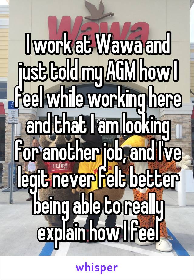 I work at Wawa and just told my AGM how I feel while working here and that I am looking for another job, and I've legit never felt better being able to really explain how I feel
