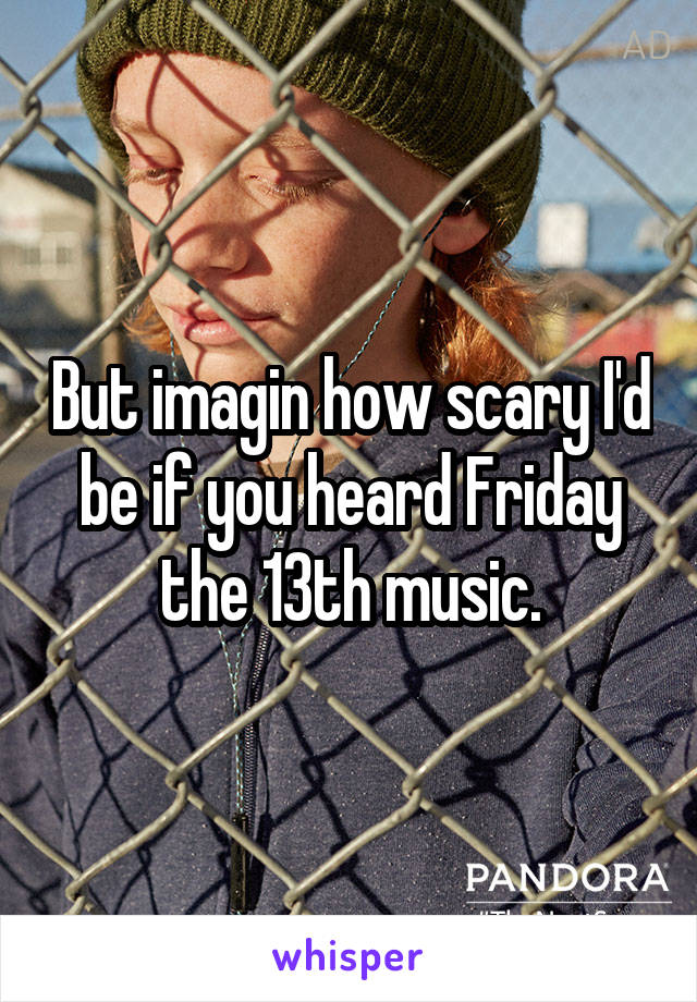 But imagin how scary I'd be if you heard Friday the 13th music.