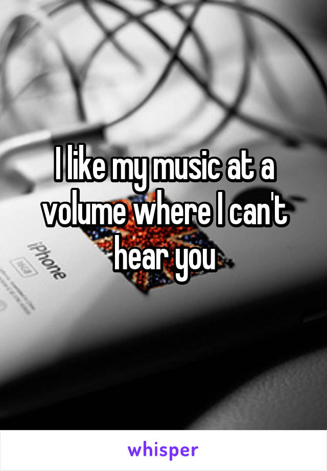 I like my music at a volume where I can't hear you
