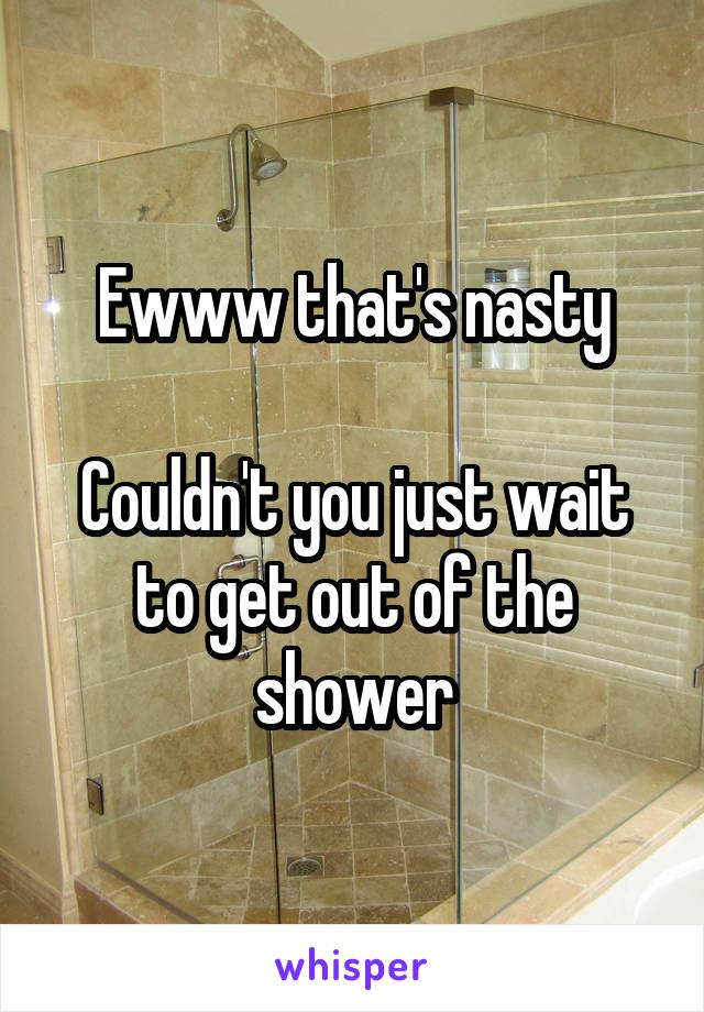 Ewww that's nasty

Couldn't you just wait to get out of the shower