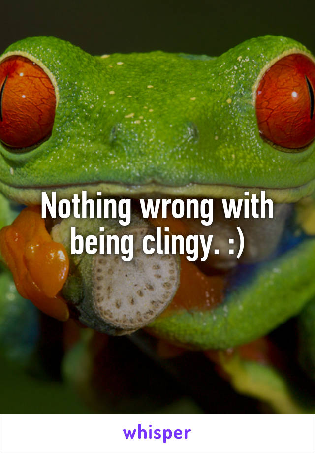 Nothing wrong with being clingy. :)