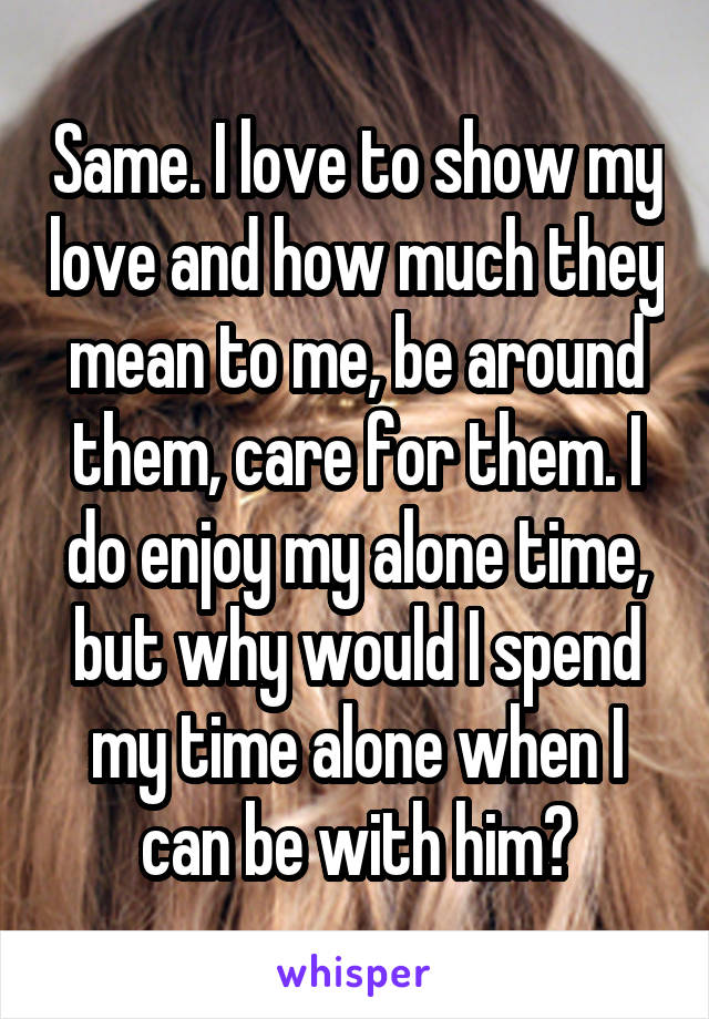 Same. I love to show my love and how much they mean to me, be around them, care for them. I do enjoy my alone time, but why would I spend my time alone when I can be with him?