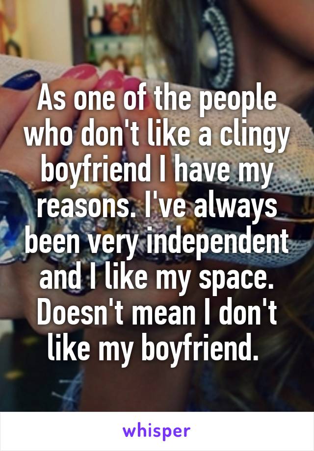 As one of the people who don't like a clingy boyfriend I have my reasons. I've always been very independent and I like my space. Doesn't mean I don't like my boyfriend. 