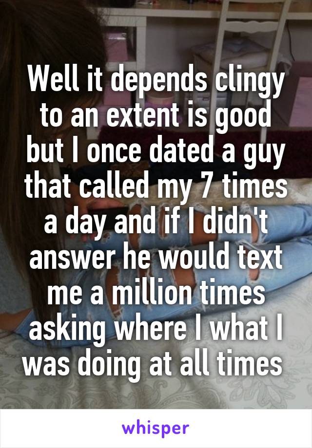 Well it depends clingy to an extent is good but I once dated a guy that called my 7 times a day and if I didn't answer he would text me a million times asking where I what I was doing at all times 