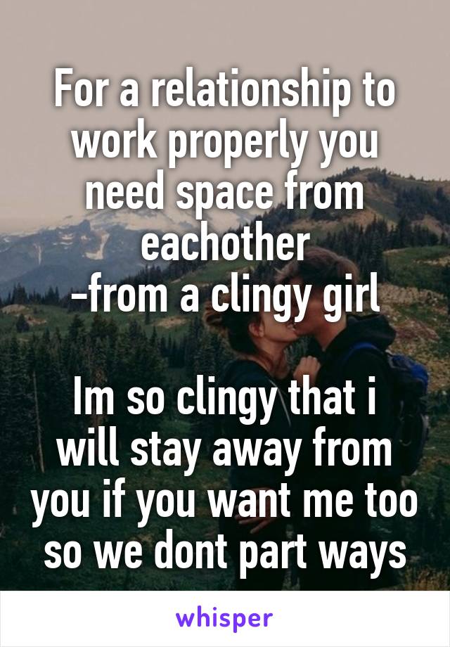 For a relationship to work properly you need space from eachother
-from a clingy girl

Im so clingy that i will stay away from you if you want me too so we dont part ways