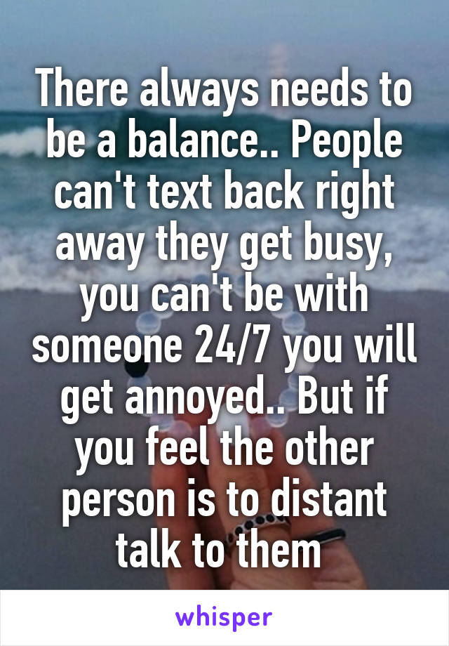 There always needs to be a balance.. People can't text back right away they get busy, you can't be with someone 24/7 you will get annoyed.. But if you feel the other person is to distant talk to them 