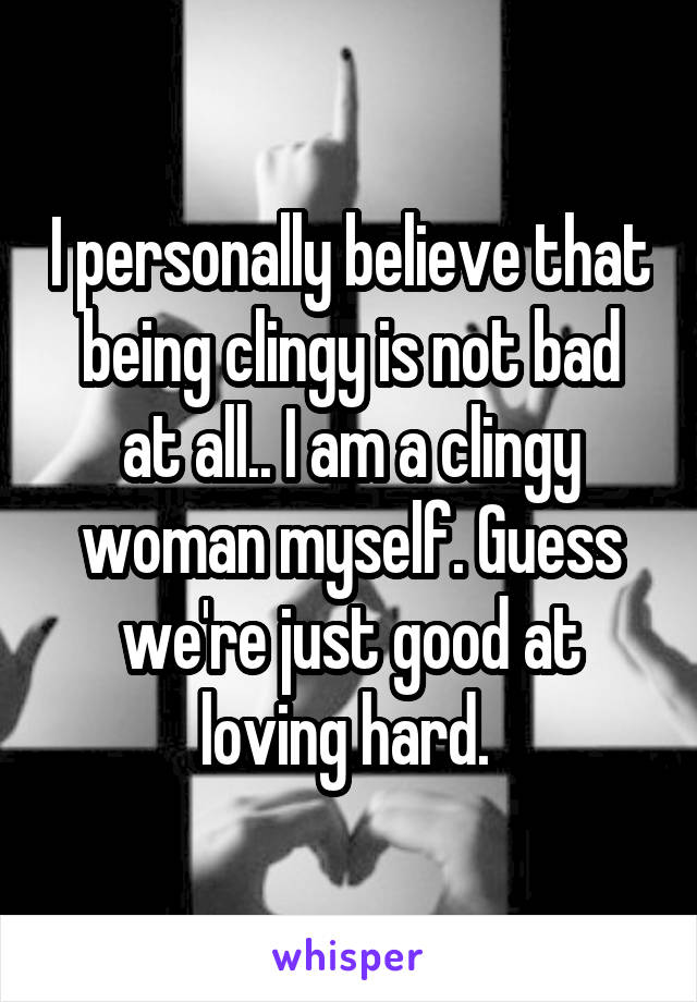 I personally believe that being clingy is not bad at all.. I am a clingy woman myself. Guess we're just good at loving hard. 