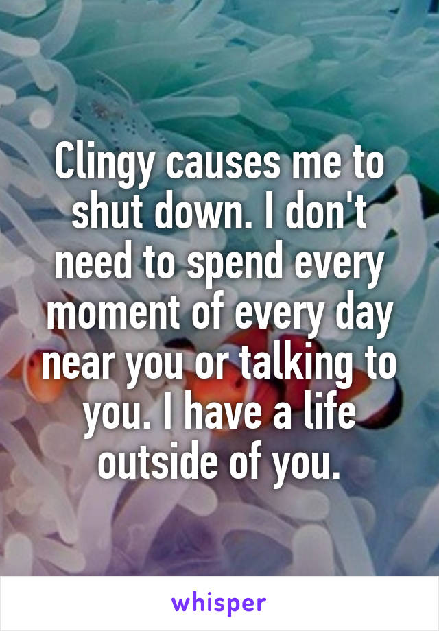 Clingy causes me to shut down. I don't need to spend every moment of every day near you or talking to you. I have a life outside of you.