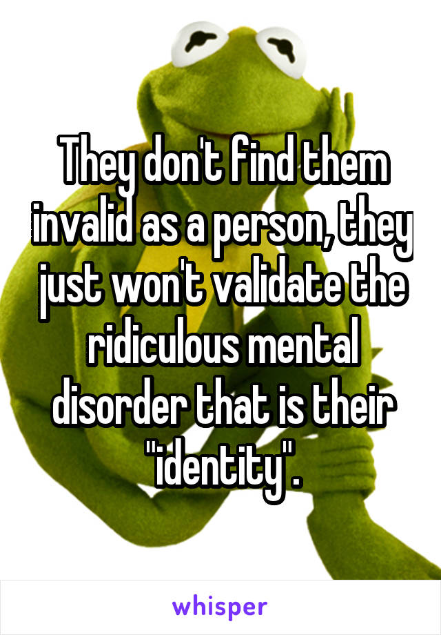 They don't find them invalid as a person, they just won't validate the ridiculous mental disorder that is their "identity".