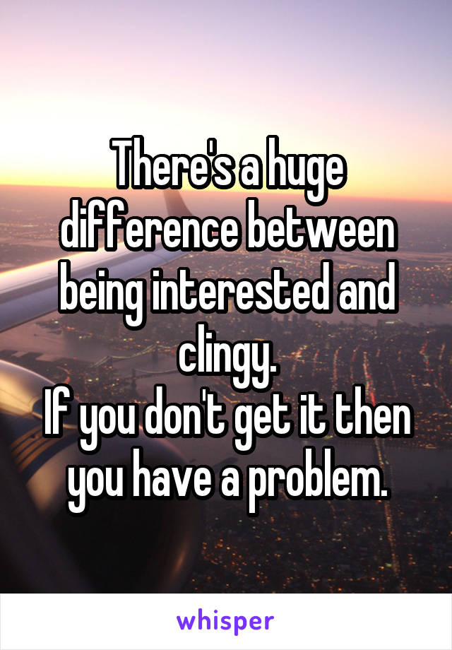 There's a huge difference between being interested and clingy.
If you don't get it then you have a problem.