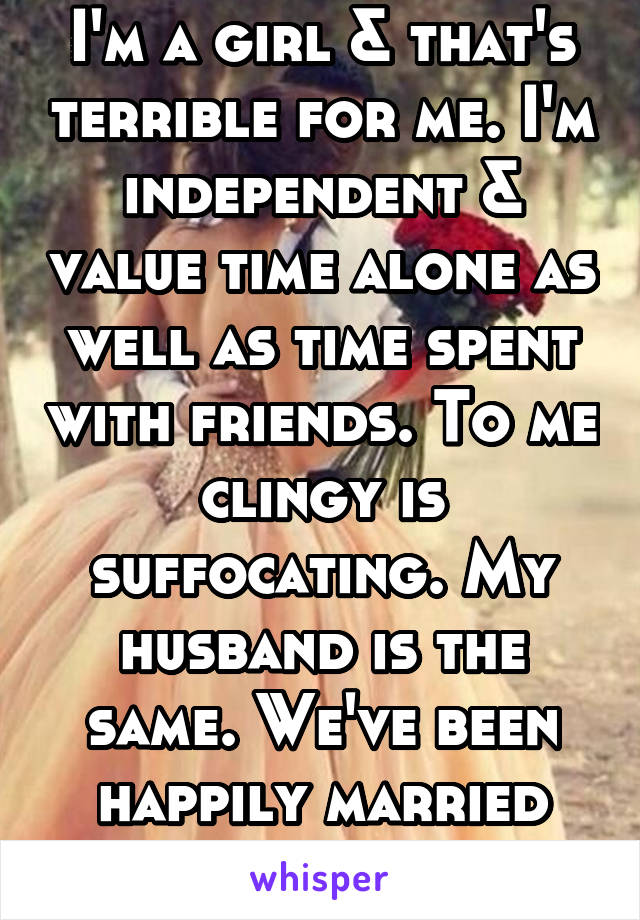 I'm a girl & that's terrible for me. I'm independent & value time alone as well as time spent with friends. To me clingy is suffocating. My husband is the same. We've been happily married for 15 yrs. 