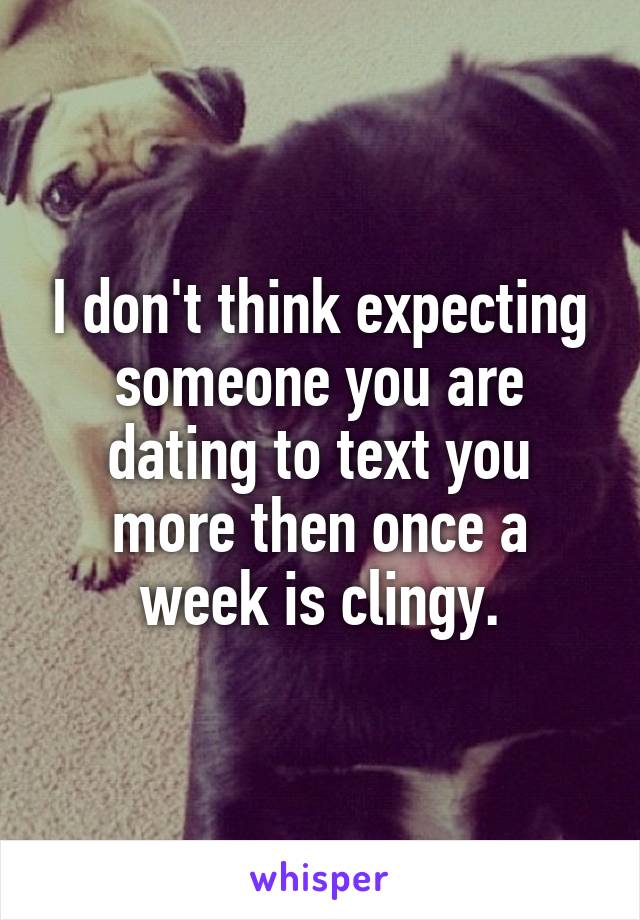 I don't think expecting someone you are dating to text you more then once a week is clingy.